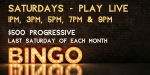 Bingo Saturdays Play Live 1PM 3PM 5PM 7PM and 9PM $500 Progressive Last Saturday of Each Month
